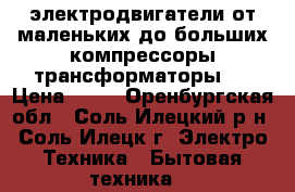 электродвигатели от маленьких до больших,компрессоры,трансформаторы . › Цена ­ 10 - Оренбургская обл., Соль-Илецкий р-н, Соль-Илецк г. Электро-Техника » Бытовая техника   